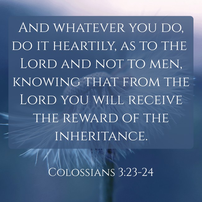 And whatever you do, do it heartily, as to the Lord and not to men, knowing that from the Lord you will receive the reward of the inheritance. - Colossians 3:23-24