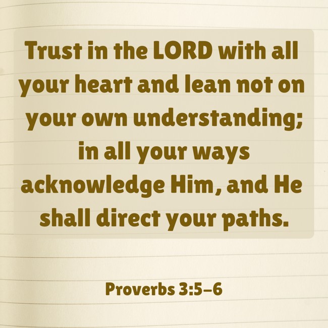Trust in the LORD with all your heart and lean not on your own understanding; in all your ways acknowledge Him, and He shall direct your paths. - Proverbs 3:5-6
