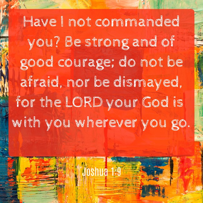 Have I not commanded you? Be strong and of good courage; do not be afraid, nor be dismayed, for the LORD your God is with you wherever you go. - Joshua 1:9