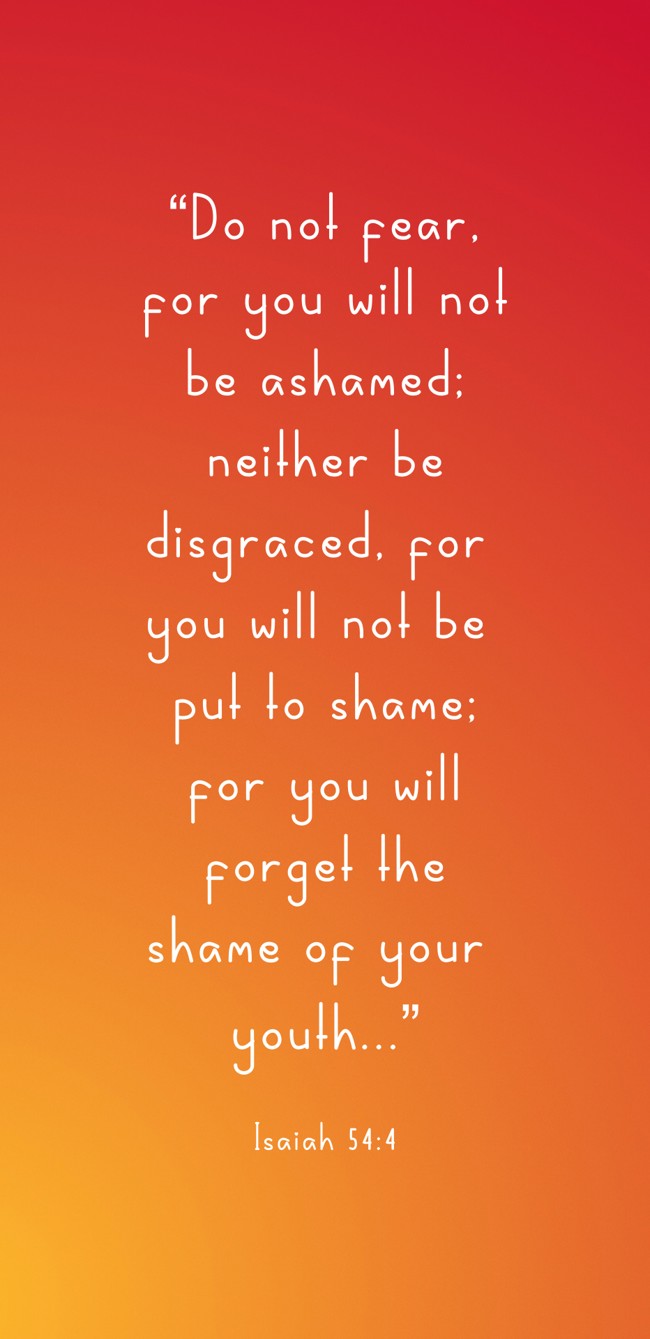  “Do not fear, for you will not be ashamed; neither be disgraced, for you will not be put to shame; for you will forget the shame of your youth...”   - Isaiah 54:4 