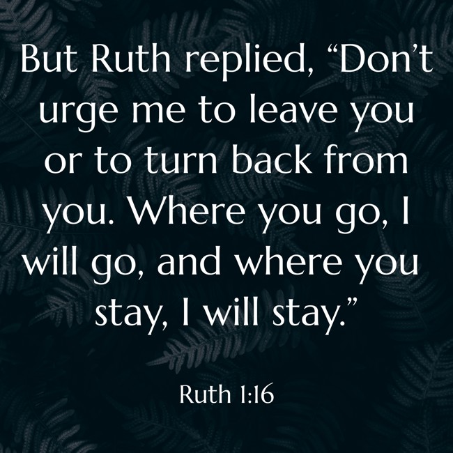  But Ruth replied, “Don’t urge me to leave you or to turn back from you. Where you go, I will go, and where you stay, I will stay.”   - Ruth 1:16 