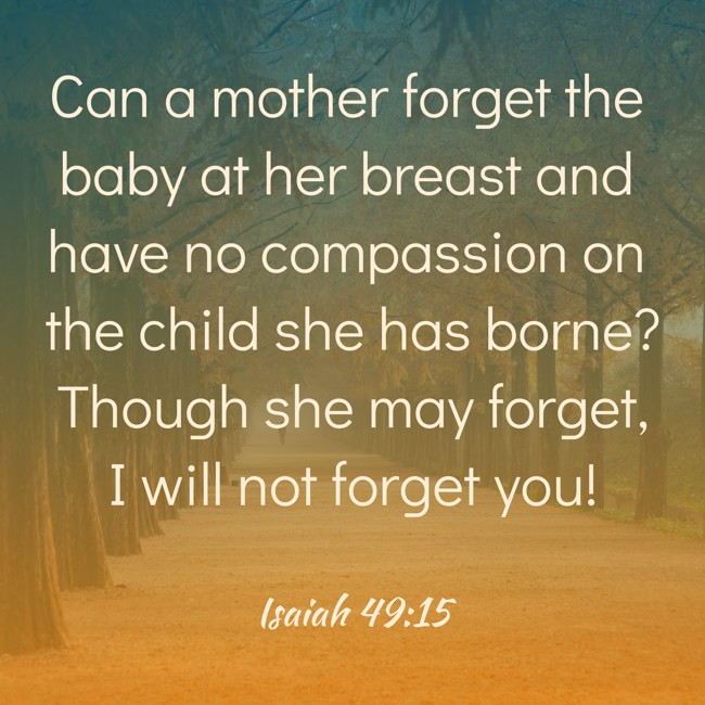  Can a mother forget the baby at her breast and have no compassion on the child she has borne? Though she may forget, I will not forget you!   - Isaiah 49:15 