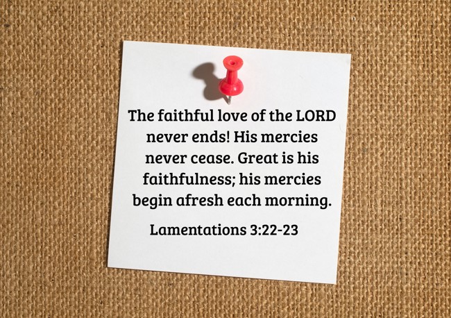  The faithful love of the LORD never ends! His mercies never cease. Great is his faithfulness; his mercies begin afresh each morning.   - Lamentations 3:22-23 