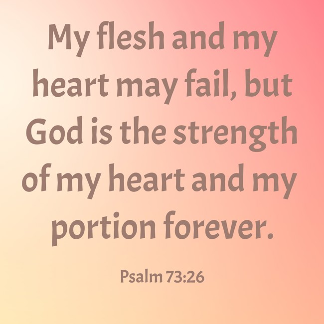 My flesh and my heart may fail, but God is the strength of my heart and my portion forever. - Psalm 73:26