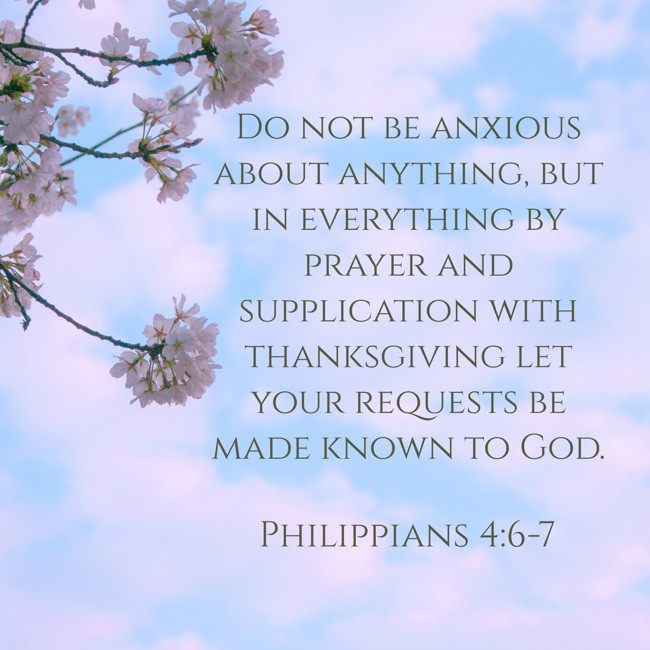 Do not be anxious about anything, but in everything by prayer and supplication with thanksgiving let your requests be made known to God. - Philippians 4:6-7