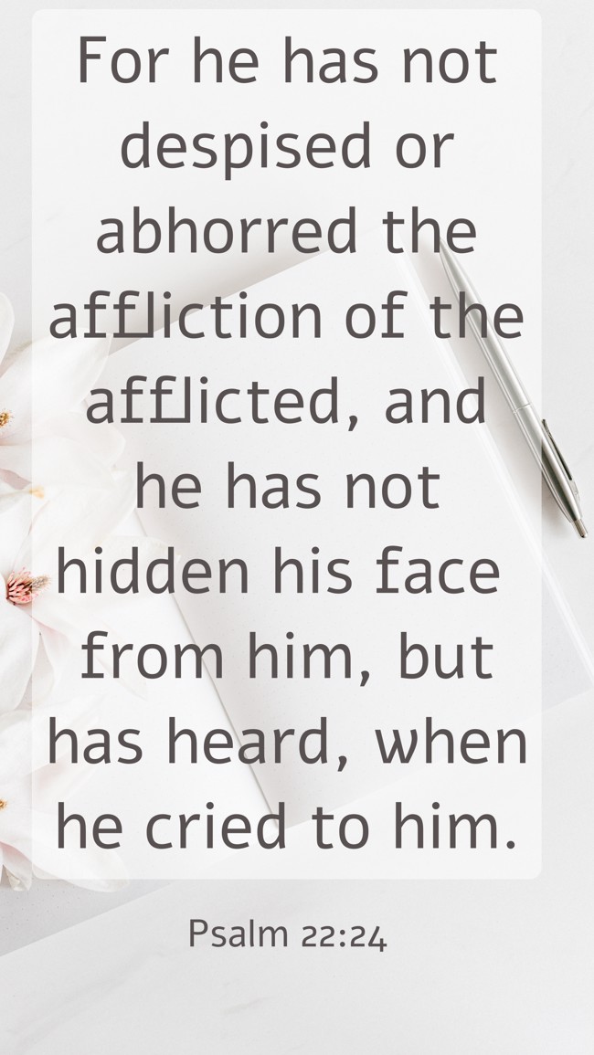For he has not despised or abhorred the affliction of the afflicted, and he has not hidden his face from him, but has heard, when he cried to him. - Psalm 22:24