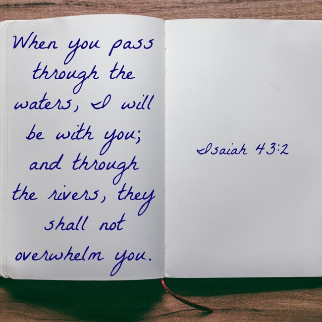 When you pass through the waters, I will be with you; and through the rivers, they shall not overwhelm you. - Isaiah 43:2