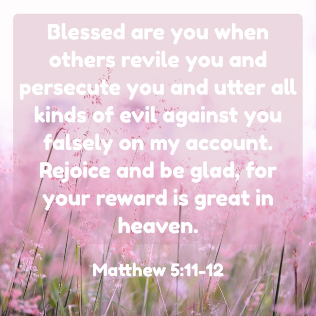 Blessed are you when others revile you and persecute you and utter all kinds of evil against you falsely on my account. Rejoice and be glad, for your reward is great in heaven. - Matthew 5:11-12