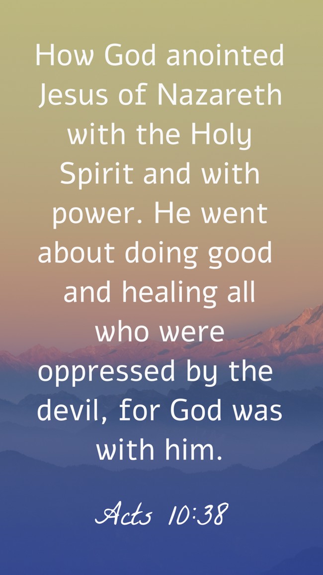 How God anointed Jesus of Nazareth with the Holy Spirit and with power. He went about doing good and healing all who were oppressed by the devil, for God was with him. - Acts 10:38